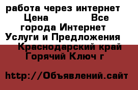 работа через интернет › Цена ­ 30 000 - Все города Интернет » Услуги и Предложения   . Краснодарский край,Горячий Ключ г.